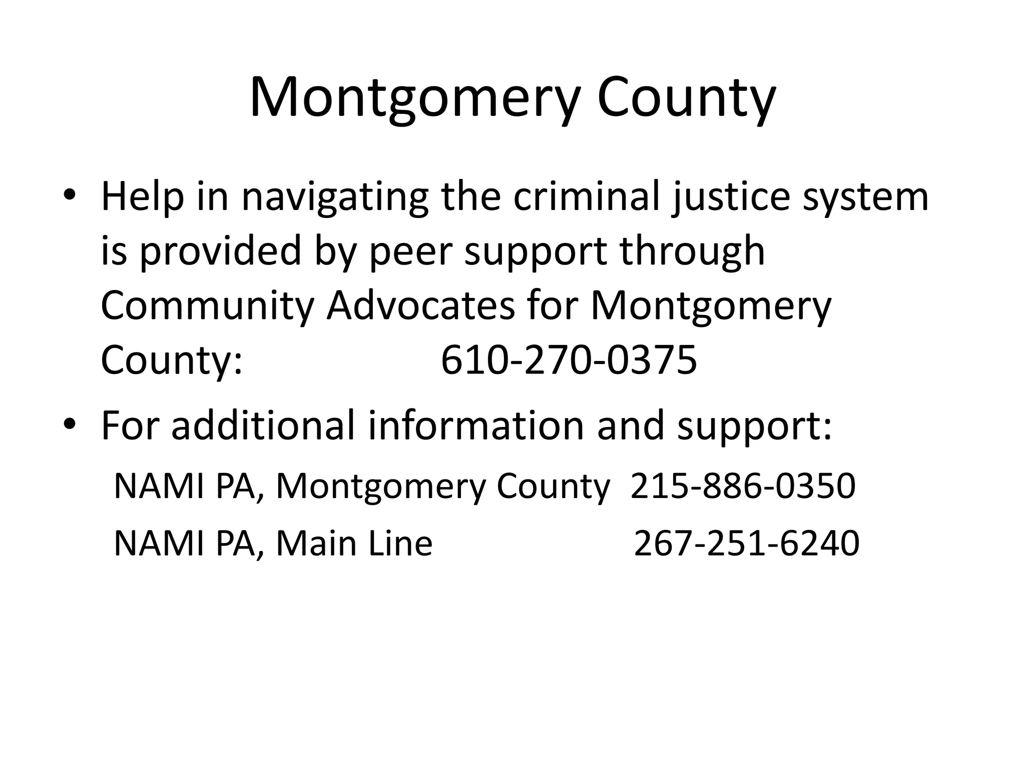 Montgomery County
• Help in navigating the criminal justice system
is provided by peer support through
Community Advocates for Montgomery
County: 610-270-0375
• For additional information and support:
NAMI PA, Montgomery County 215-886-0350
NAMI PA, Main Line 267-251-6240
 