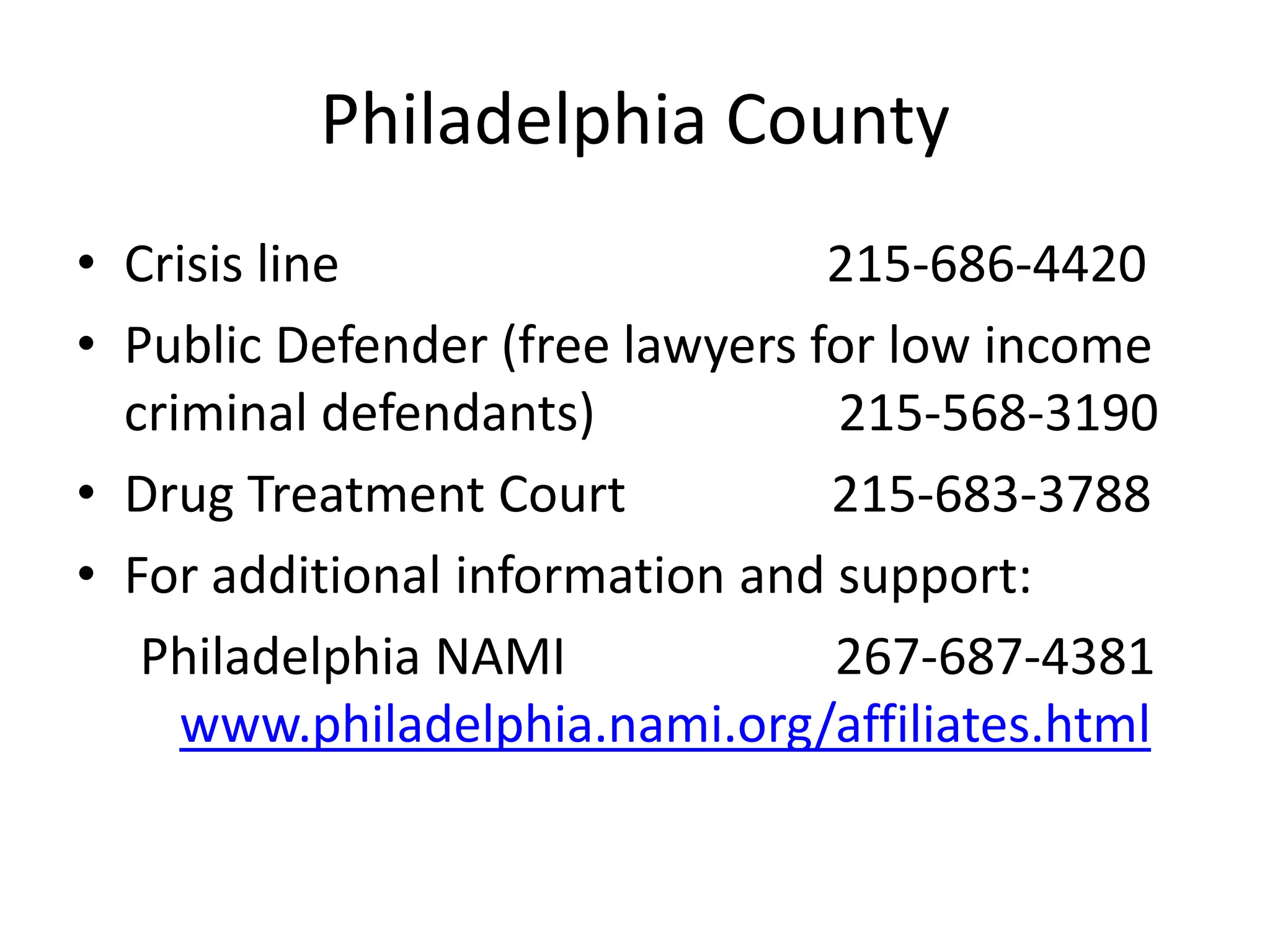 Philadelphia County
• Crisis line 215-686-4420
• Public Defender (free lawyers for low income
criminal defendants) 215-568-3190
• Drug Treatment Court 215-683-3788
• For additional information and support:
Philadelphia NAMI 267-687-4381
www.philadelphia.nami.org/affiliates.html
 