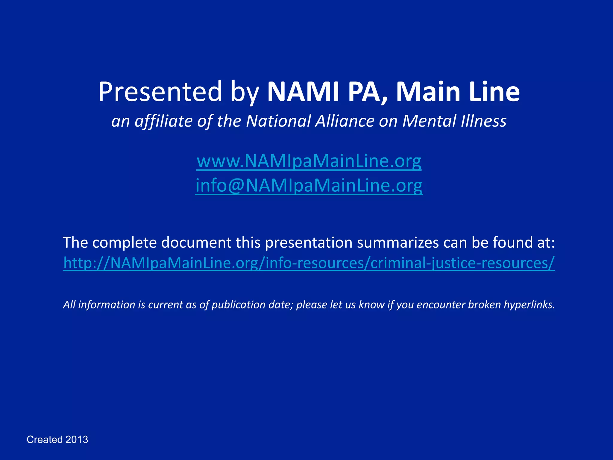Created 2013
Presented by NAMI PA, Main Line
an affiliate of the National Alliance on Mental Illness
www.NAMIpaMainLine.org
info@NAMIpaMainLine.org
The complete document this presentation summarizes can be found at:
http://NAMIpaMainLine.org/info-resources/criminal-justice-resources/
All information is current as of publication date; please let us know if you encounter broken hyperlinks.
 