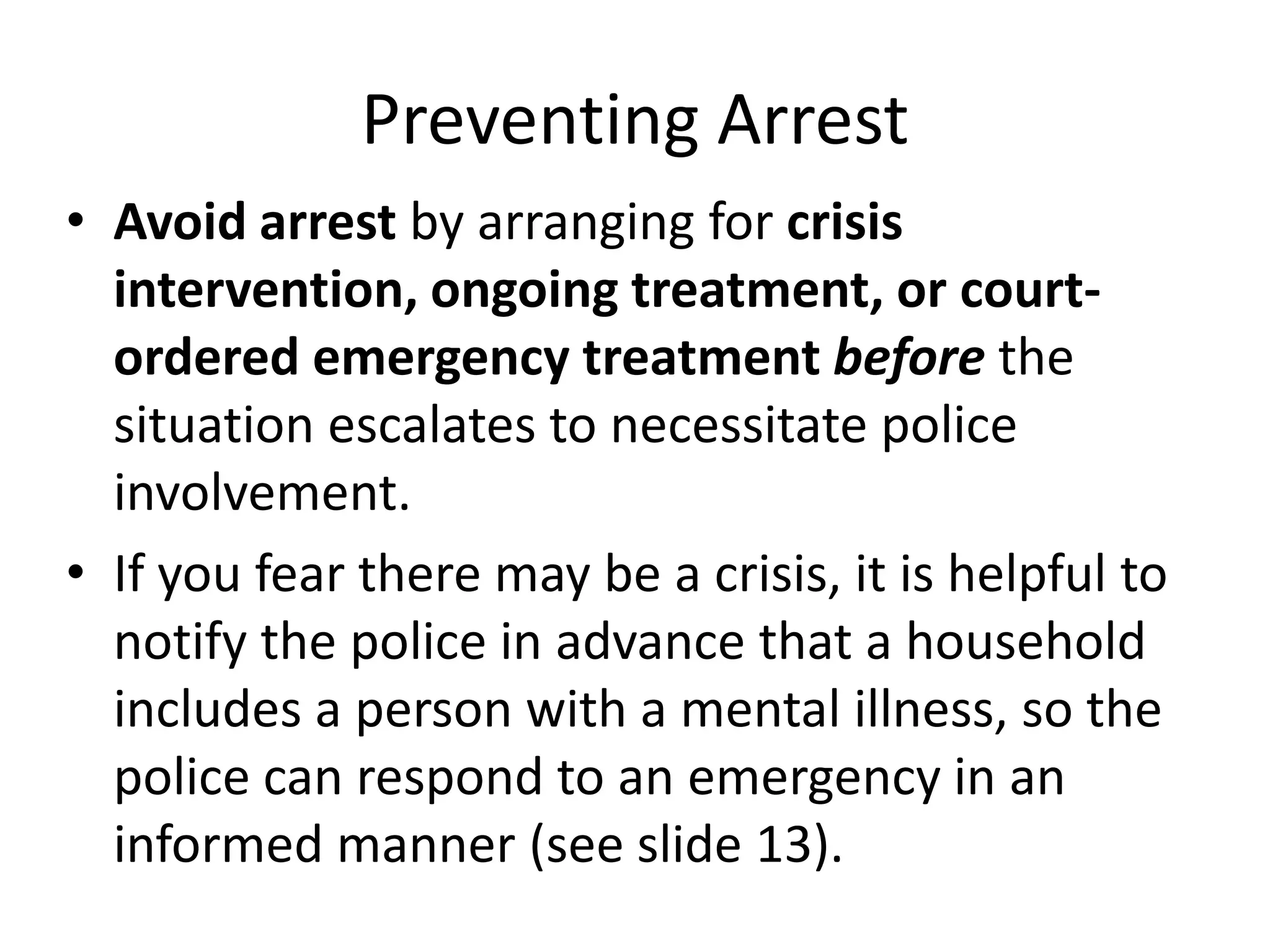 Preventing Arrest
• Avoid arrest by arranging for crisis
intervention, ongoing treatment, or court-
ordered emergency treatment before the
situation escalates to necessitate police
involvement.
• If you fear there may be a crisis, it is helpful to
notify the police in advance that a household
includes a person with a mental illness, so the
police can respond to an emergency in an
informed manner (see slide 13).
 