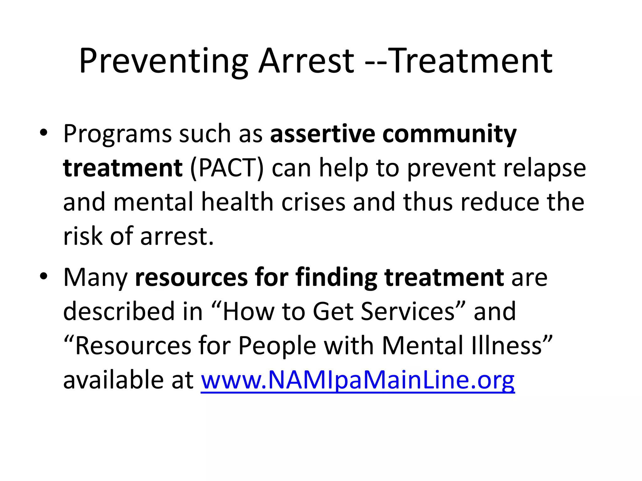 Preventing Arrest --Treatment
• Programs such as assertive community
treatment (PACT) can help to prevent relapse
and mental health crises and thus reduce the
risk of arrest.
• Many resources for finding treatment are
described in “How to Get Services” and
“Resources for People with Mental Illness”
available at www.NAMIpaMainLine.org
 