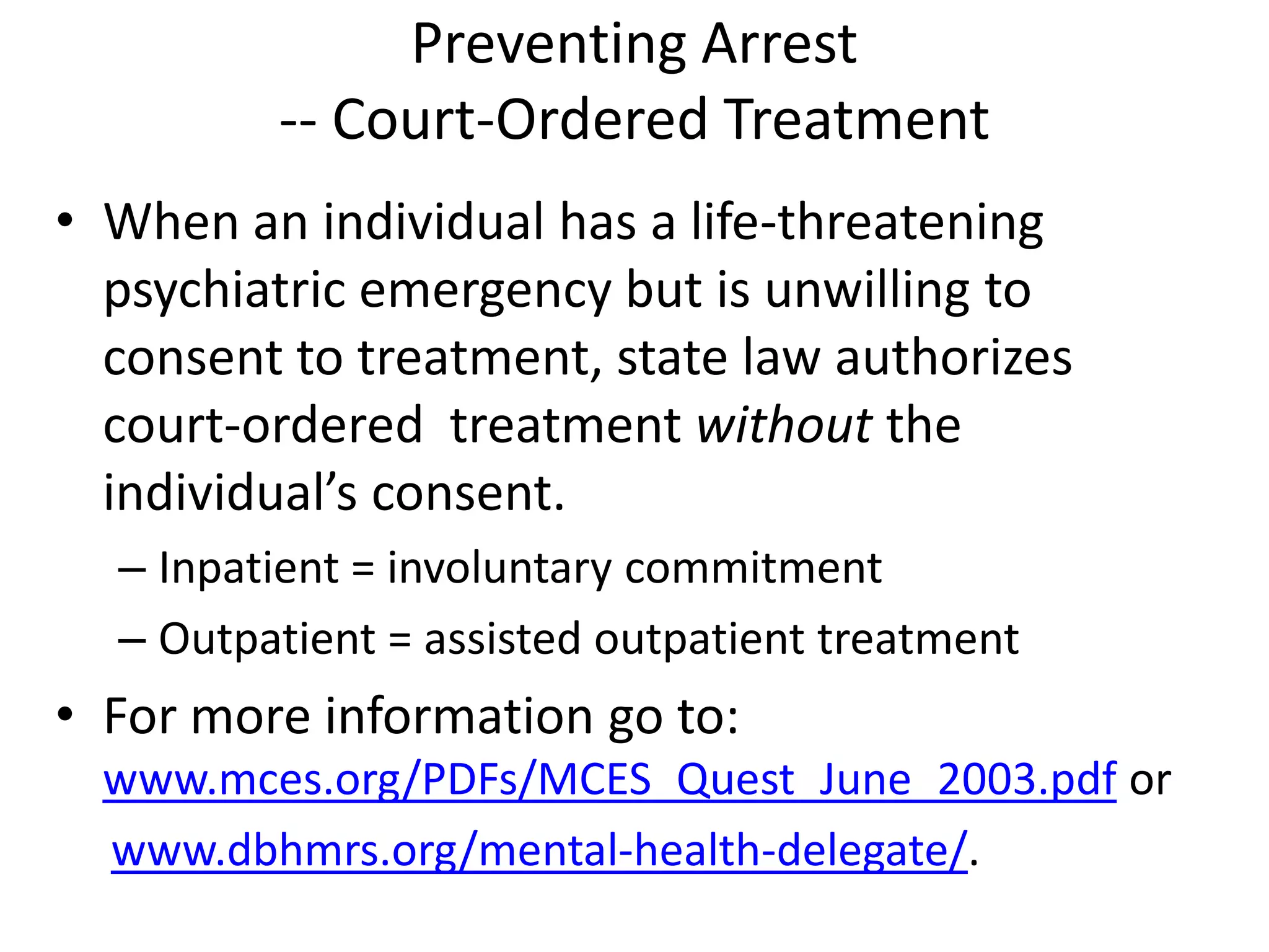Preventing Arrest
-- Court-Ordered Treatment
• When an individual has a life-threatening
psychiatric emergency but is unwilling to
consent to treatment, state law authorizes
court-ordered treatment without the
individual’s consent.
– Inpatient = involuntary commitment
– Outpatient = assisted outpatient treatment
• For more information go to:
www.mces.org/PDFs/MCES_Quest_June_2003.pdf or
www.dbhmrs.org/mental-health-delegate/.
 