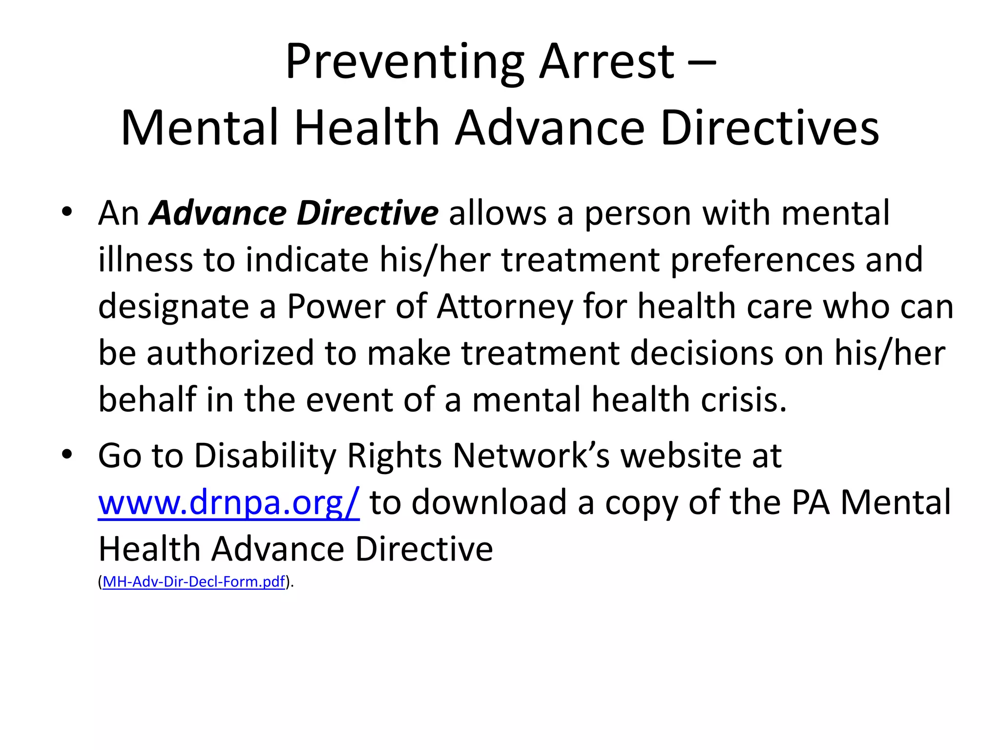 Preventing Arrest –
Mental Health Advance Directives
• An Advance Directive allows a person with mental
illness to indicate his/her treatment preferences and
designate a Power of Attorney for health care who can
be authorized to make treatment decisions on his/her
behalf in the event of a mental health crisis.
• Go to Disability Rights Network’s website at
www.drnpa.org/ to download a copy of the PA Mental
Health Advance Directive
(MH-Adv-Dir-Decl-Form.pdf).
 