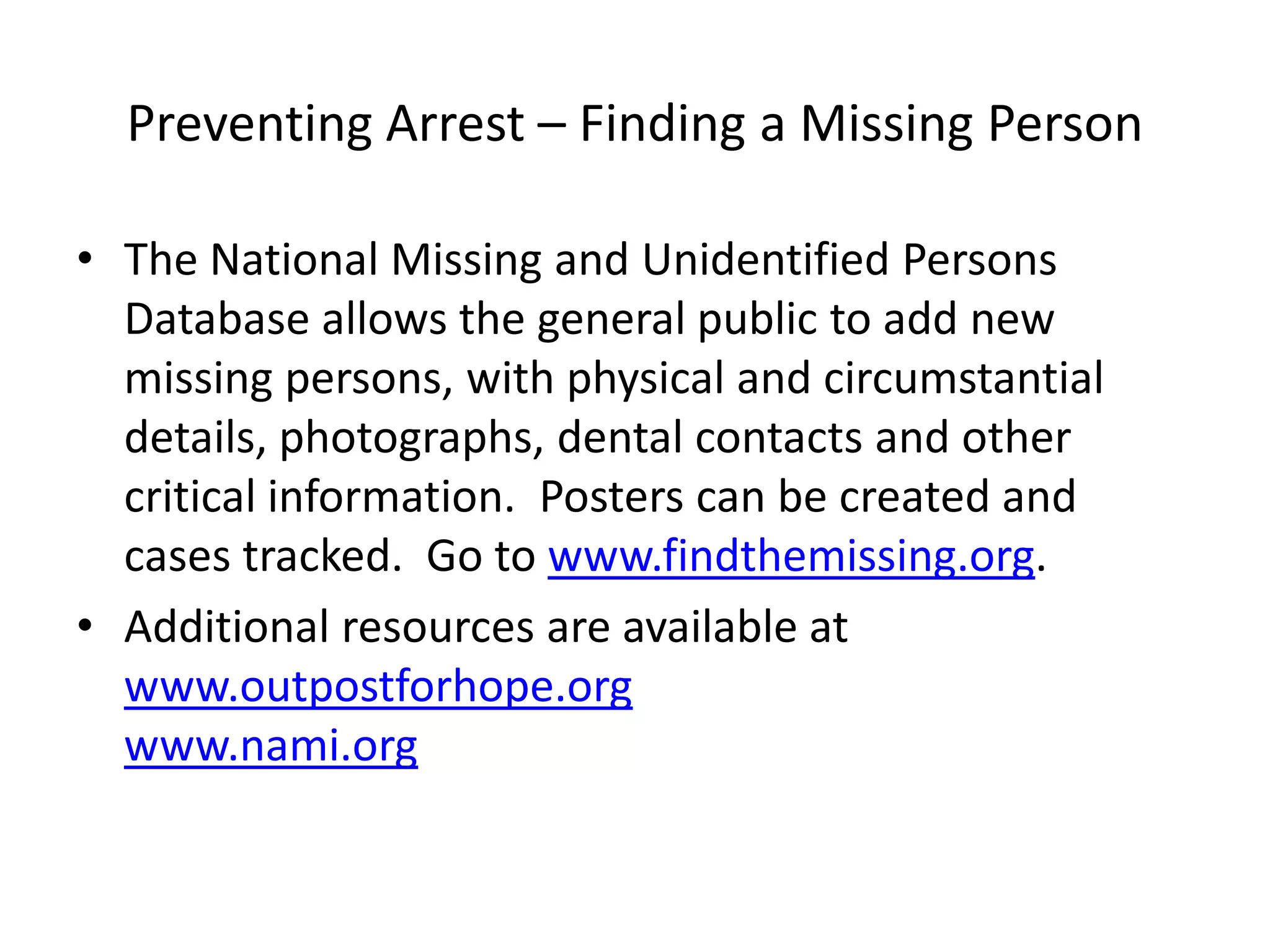 Preventing Arrest – Finding a Missing Person
• The National Missing and Unidentified Persons
Database allows the general public to add new
missing persons, with physical and circumstantial
details, photographs, dental contacts and other
critical information. Posters can be created and
cases tracked. Go to www.findthemissing.org.
• Additional resources are available at
www.outpostforhope.org
www.nami.org
 