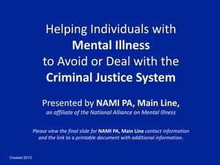 Created 2013
Helping Individuals with
Mental Illness
to Avoid or Deal with the
Criminal Justice System
Presented by NAMI PA, Main Line,
an affiliate of the National Alliance on Mental Illness
Please view the final slide for NAMI PA, Main Line contact information
and the link to a printable document with additional information.
 