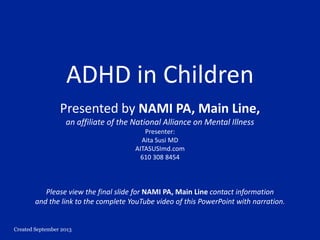 Created September 2013
ADHD in Children
Presented by NAMI PA, Main Line,
an affiliate of the National Alliance on Mental Illness
Presenter:
Aita Susi MD
AITASUSImd.com
610 308 8454
Please view the final slide for NAMI PA, Main Line contact information
and the link to the complete YouTube video of this PowerPoint with narration.
 