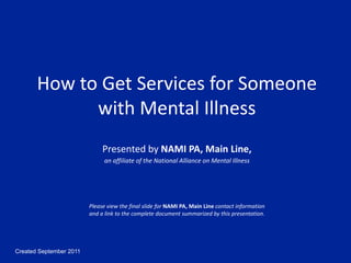 Created September 2011
How to Get Services for Someone
with Mental Illness
Presented by NAMI PA, Main Line,
an affiliate of the National Alliance on Mental Illness
Please view the final slide for NAMI PA, Main Line contact information
and a link to the complete document summarized by this presentation.
 