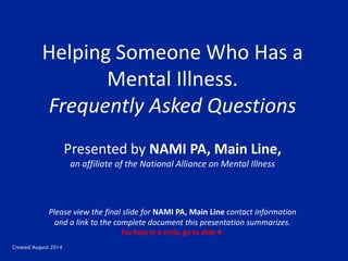 Created August 2014
Helping Someone Who Has a
Mental Illness.
Frequently Asked Questions
Presented by NAMI PA, Main Line,
an affiliate of the National Alliance on Mental Illness
Please view the final slide for NAMI PA, Main Line contact information
and a link to the complete document this presentation summarizes.
For help in a crisis, go to slide 4.
 