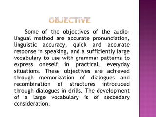 Some of the objectives of the audio-
lingual method are accurate pronunciation,
linguistic accuracy, quick and accurate
response in speaking, and a sufficiently large
vocabulary to use with grammar patterns to
express oneself in practical, everyday
situations. These objectives are achieved
through memorization of dialogues and
recombination of structures introduced
through dialogues in drills. The development
of a large vocabulary is of secondary
consideration.
 