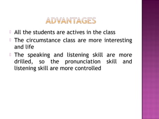  All the students are actives in the class
 The circumstance class are more interesting
and life
 The speaking and listening skill are more
drilled, so the pronunciation skill and
listening skill are more controlled
 