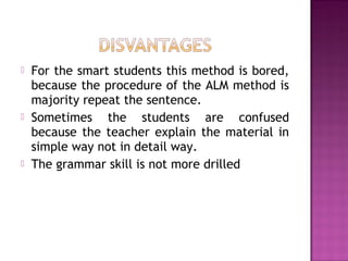  For the smart students this method is bored,
because the procedure of the ALM method is
majority repeat the sentence.
 Sometimes the students are confused
because the teacher explain the material in
simple way not in detail way.
 The grammar skill is not more drilled
 