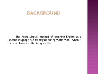 The Audio-Lingual method of teaching English as a
second language had its origins during World War II when it
became known as the Army method.
 
 
 