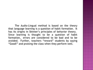 The Audio-Lingual method is based on the theory
that language learning is a question of habit formation.  It
has its origins in Skinner’s principles of behavior theory. 
Since learning is thought to be a question of habit
formation,  errors are considered to be bad and to be
avoided.  Further, teachers “reward” students by saying
“Good!” and praising the class when they perform well.
 