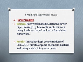 1. Municipal sources and causes
a) Sewer leakage
 Sources: Poor workmanship, defective sewer
pipe, breakage by tree roots, ruptures from
heavy loads, earthquakes, loss of foundation
support etc.
 Results: Introduce high concentrations of
BOD,COD, nitrate, organic chemicals, bacteria
and heavy metals into groundwater
 