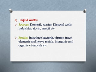 b) Liquid wastes
 Sources: Domestic wastes, Disposal wells
industries, storm, runoff etc.
 Results: Introduce bacteria, viruses, trace
elements and heavy metals, inorganic and
organic chemicals etc.
 