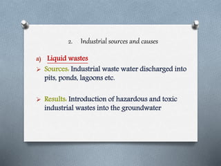 2. Industrial sources and causes
a) Liquid wastes
 Sources: Industrial waste water discharged into
pits, ponds, lagoons etc.
 Results: Introduction of hazardous and toxic
industrial wastes into the groundwater
 