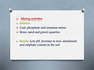 c) Mining activities
 Sources:-
 Coal, phosphate and uranium mines
 Stone, sand and gravel quarries
 Results: Low pH, increase in iron, aluminium
and sulphate content in the soil
 