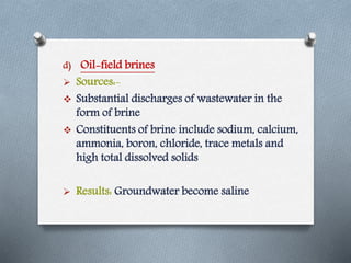 d) Oil-field brines
 Sources:-
 Substantial discharges of wastewater in the
form of brine
 Constituents of brine include sodium, calcium,
ammonia, boron, chloride, trace metals and
high total dissolved solids
 Results: Groundwater become saline
 