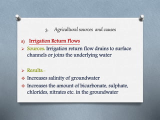 3. Agricultural sources and causes
a) Irrigation Return Flows
 Sources: Irrigation return flow drains to surface
channels or joins the underlying water
 Results:-
 Increases salinity of groundwater
 Increases the amount of bicarbonate, sulphate,
chlorides, nitrates etc. in the groundwater
 