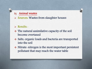 b) Animal wastes
 Sources: Wastes from slaughter houses
 Results:-
 The natural assimilative capacity of the soil
become overtaxed
 Salts, organic loads and bacteria are transported
into the soil
 Nitrate-nitrogen is the most important persistent
pollutant that may reach the water table
 