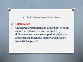 4. Miscellaneous sources and causes
a) Urbanisation
 Groundwater pollution can occur both in rural
as well as urban areas and is affected by
differences in chemical composition, biological
and chemical reactions, density and distance
from discharge areas
 