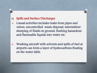 b) Spills and Surface Discharges
 Causal activities includes leaks from pipes and
valves, uncontrolled waste disposal, intermittent
dumping of fluids on ground, flushing hazardous
and flammable liquids into water etc.
 Washing aircraft with solvents and spills of fuel at
airports can form a layer of hydrocarbons floating
on the water table.
 