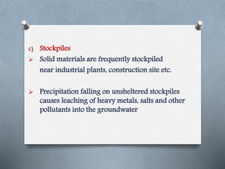 c) Stockpiles
 Solid materials are frequently stockpiled
near industrial plants, construction site etc.
 Precipitation falling on unsheltered stockpiles
causes leaching of heavy metals, salts and other
pollutants into the groundwater
 
