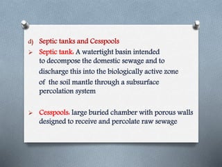 d) Septic tanks and Cesspools
 Septic tank: A watertight basin intended
to decompose the domestic sewage and to
discharge this into the biologically active zone
of the soil mantle through a subsurface
percolation system
 Cesspools: large buried chamber with porous walls
designed to receive and percolate raw sewage
 