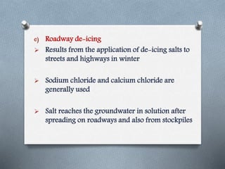e) Roadway de-icing
 Results from the application of de-icing salts to
streets and highways in winter
 Sodium chloride and calcium chloride are
generally used
 Salt reaches the groundwater in solution after
spreading on roadways and also from stockpiles
 