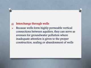 g) Interchange through wells
 Because wells form highly permeable vertical
connections between aquifers, they can serve as
avenues for groundwater pollution where
inadequate attention is given to the proper
construction, sealing or abandonment of wells
 