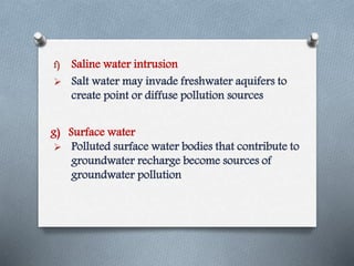 f) Saline water intrusion
 Salt water may invade freshwater aquifers to
create point or diffuse pollution sources
 Polluted surface water bodies that contribute to
groundwater recharge become sources of
groundwater pollution
g) Surface water
 