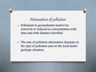 Attenuation of pollution
 Pollutants in groundwater tend to be
removed or reduced in concentration with
time and with distance travelled
 The rate of pollution attenuation depends on
the type of pollutant and on the local hydro
geologic situation
 