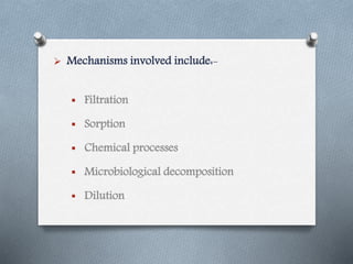  Mechanisms involved include:-
 Filtration
 Sorption
 Chemical processes
 Microbiological decomposition
 Dilution
 