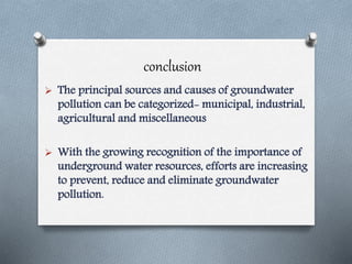 conclusion
 The principal sources and causes of groundwater
pollution can be categorized- municipal, industrial,
agricultural and miscellaneous
 With the growing recognition of the importance of
underground water resources, efforts are increasing
to prevent, reduce and eliminate groundwater
pollution.
 