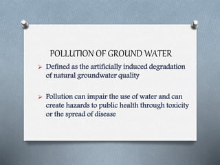 POLLUTION OF GROUND WATER
 Defined as the artificially induced degradation
of natural groundwater quality
 Pollution can impair the use of water and can
create hazards to public health through toxicity
or the spread of disease
 