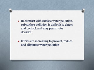  In contrast with surface water pollution,
subsurface pollution is difficult to detect
and control, and may persists for
decades.
 Efforts are increasing to prevent, reduce
and eliminate water pollution
 