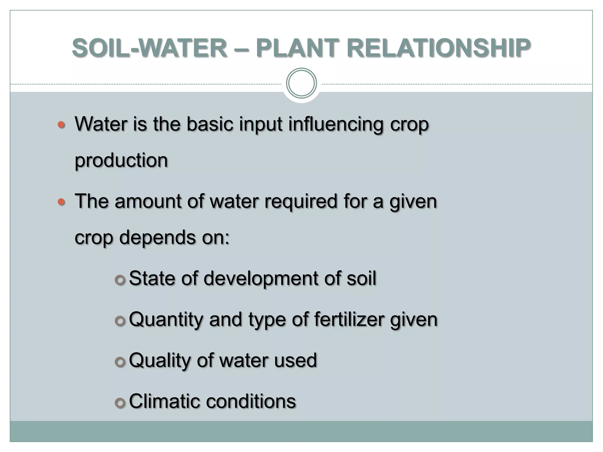 SOIL-WATER – PLANT RELATIONSHIP
 Water is the basic input influencing crop
production
 The amount of water required for a given
crop depends on:
 State of development of soil
 Quantity and type of fertilizer given
 Quality of water used
 Climatic conditions
 