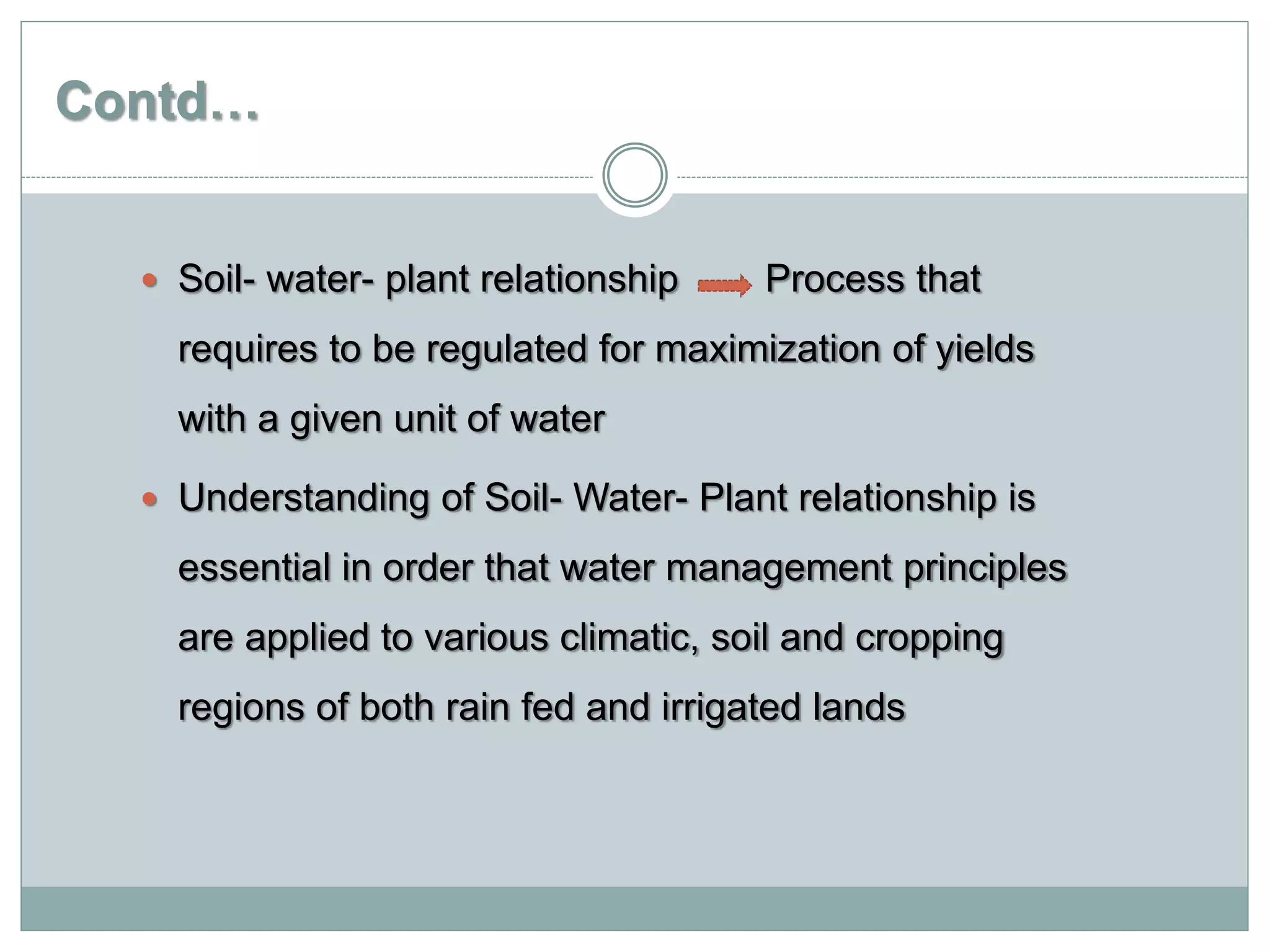 Contd…
 Soil- water- plant relationship Process that
requires to be regulated for maximization of yields
with a given unit of water
 Understanding of Soil- Water- Plant relationship is
essential in order that water management principles
are applied to various climatic, soil and cropping
regions of both rain fed and irrigated lands
 