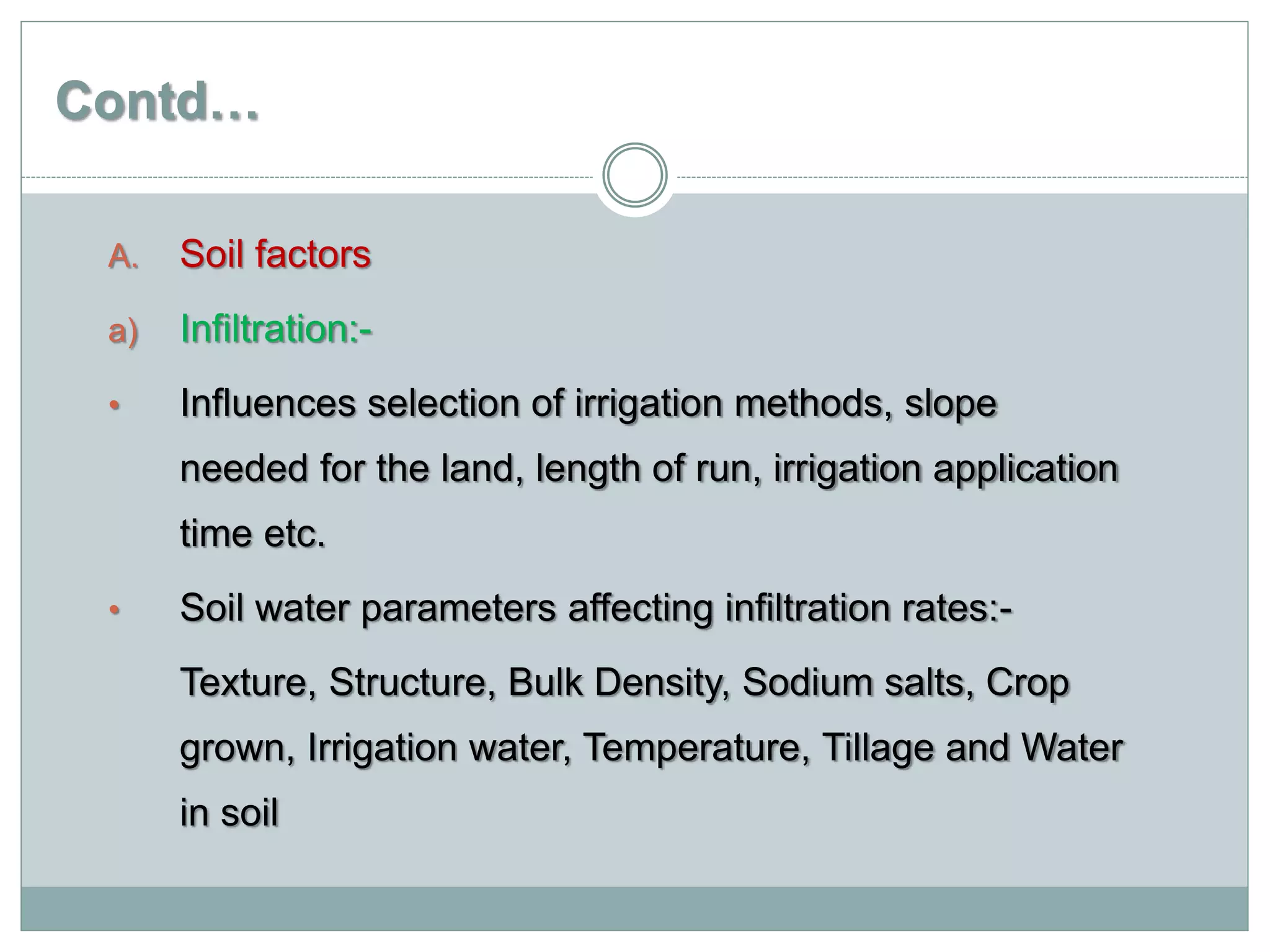 Contd…
A. Soil factors
a) Infiltration:-
• Influences selection of irrigation methods, slope
needed for the land, length of run, irrigation application
time etc.
• Soil water parameters affecting infiltration rates:-
Texture, Structure, Bulk Density, Sodium salts, Crop
grown, Irrigation water, Temperature, Tillage and Water
in soil
 
