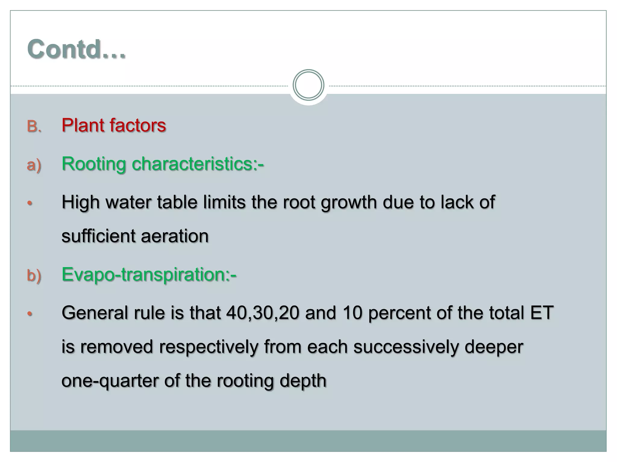 Contd…
B. Plant factors
a) Rooting characteristics:-
• High water table limits the root growth due to lack of
sufficient aeration
b) Evapo-transpiration:-
• General rule is that 40,30,20 and 10 percent of the total ET
is removed respectively from each successively deeper
one-quarter of the rooting depth
 