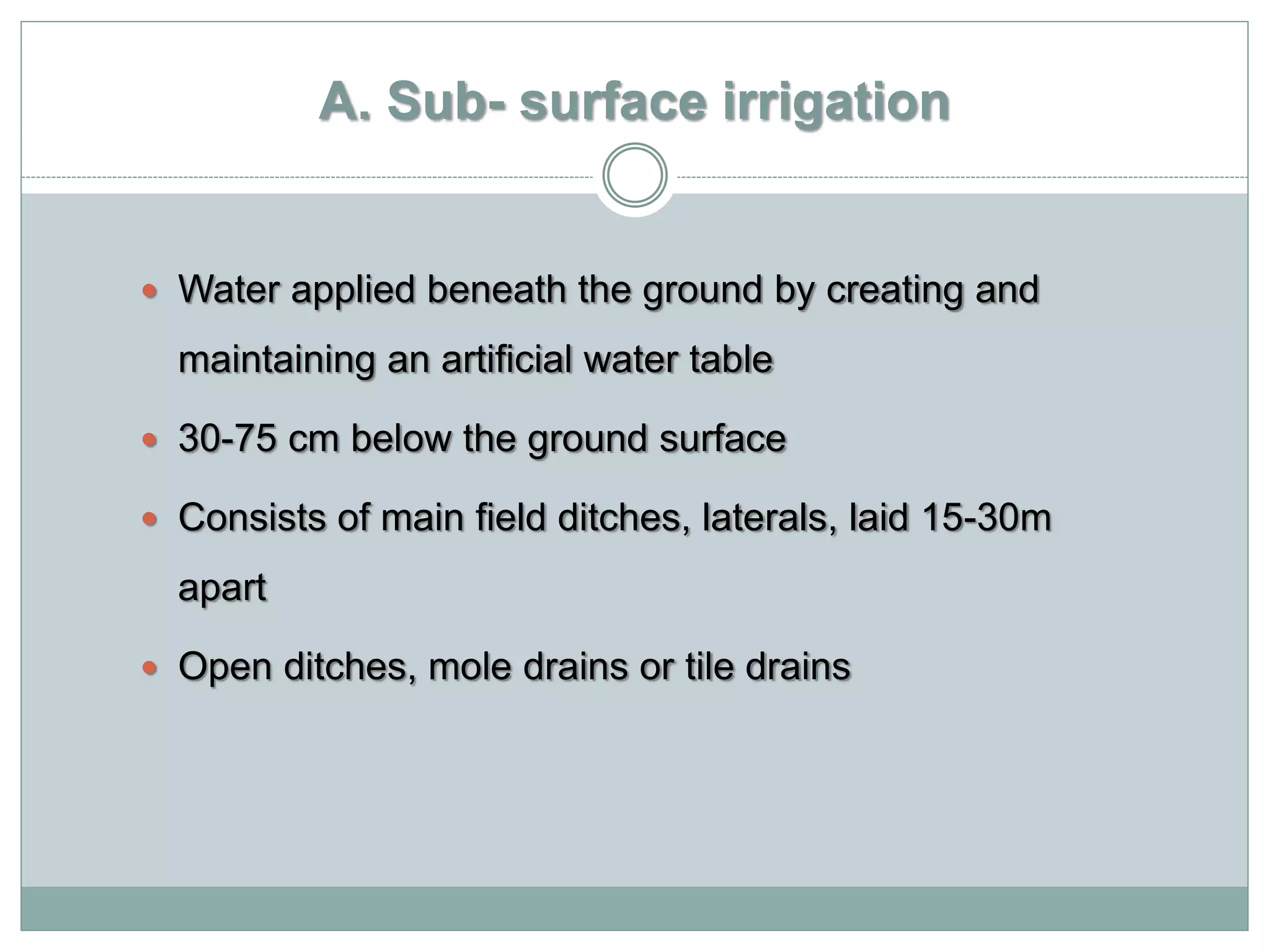 A. Sub- surface irrigation
 Water applied beneath the ground by creating and
maintaining an artificial water table
 30-75 cm below the ground surface
 Consists of main field ditches, laterals, laid 15-30m
apart
 Open ditches, mole drains or tile drains
 