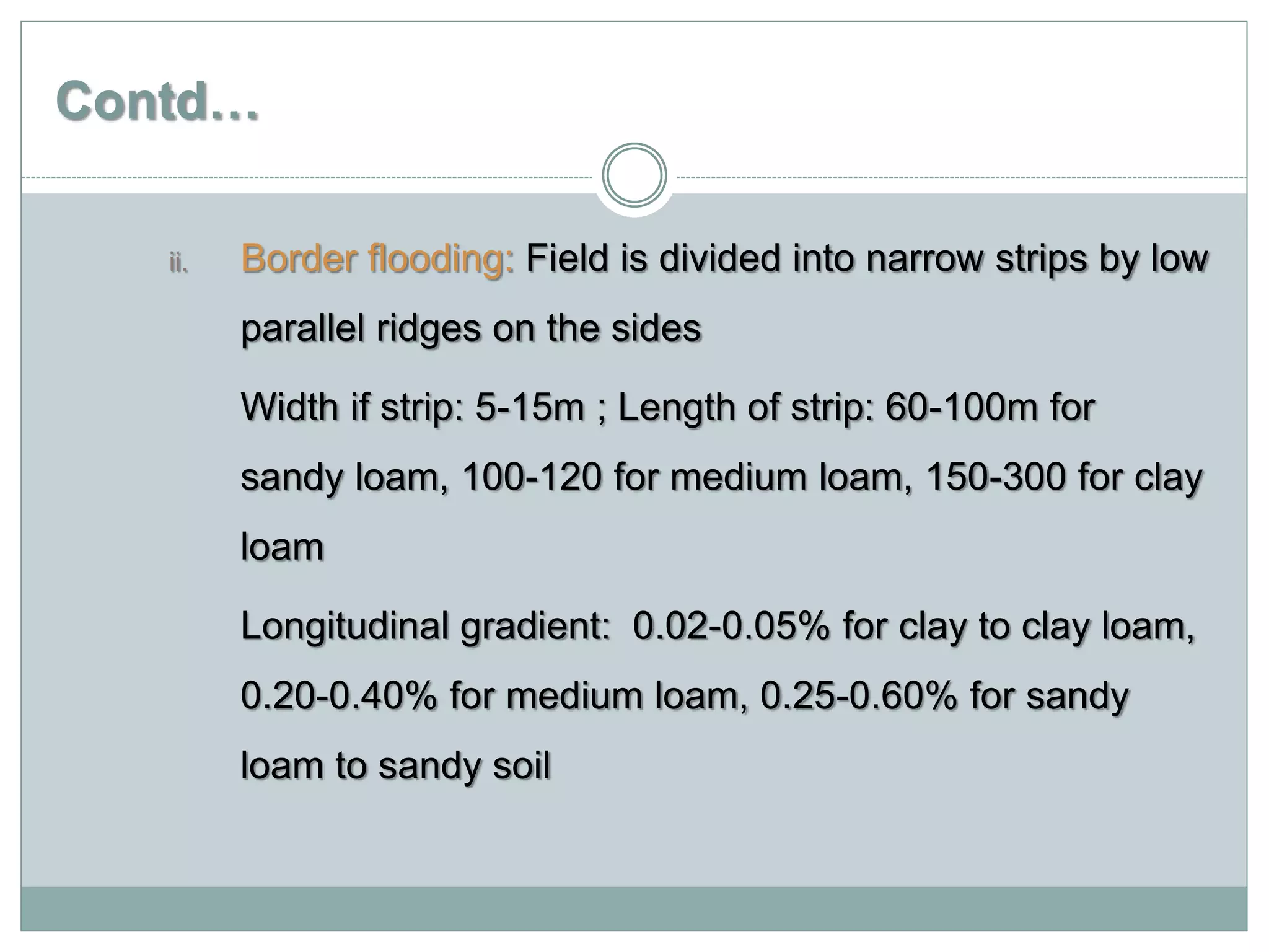 Contd…
ii. Border flooding: Field is divided into narrow strips by low
parallel ridges on the sides
Width if strip: 5-15m ; Length of strip: 60-100m for
sandy loam, 100-120 for medium loam, 150-300 for clay
loam
Longitudinal gradient: 0.02-0.05% for clay to clay loam,
0.20-0.40% for medium loam, 0.25-0.60% for sandy
loam to sandy soil
 