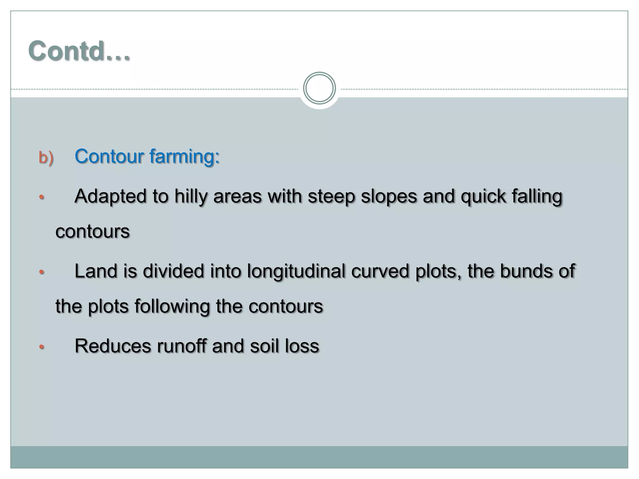Contd…
b) Contour farming:
• Adapted to hilly areas with steep slopes and quick falling
contours
• Land is divided into longitudinal curved plots, the bunds of
the plots following the contours
• Reduces runoff and soil loss
 