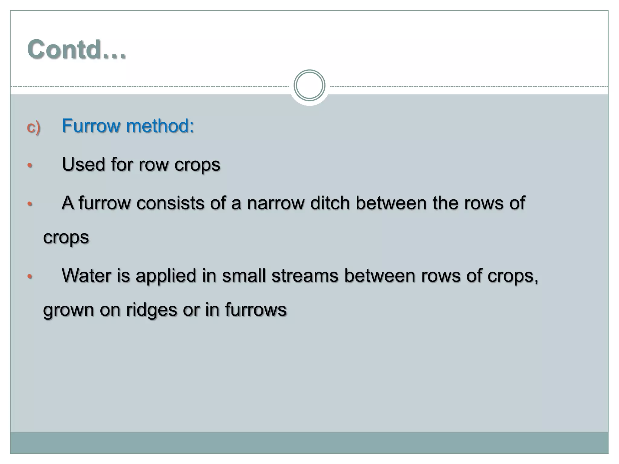 Contd…
c) Furrow method:
• Used for row crops
• A furrow consists of a narrow ditch between the rows of
crops
• Water is applied in small streams between rows of crops,
grown on ridges or in furrows
 