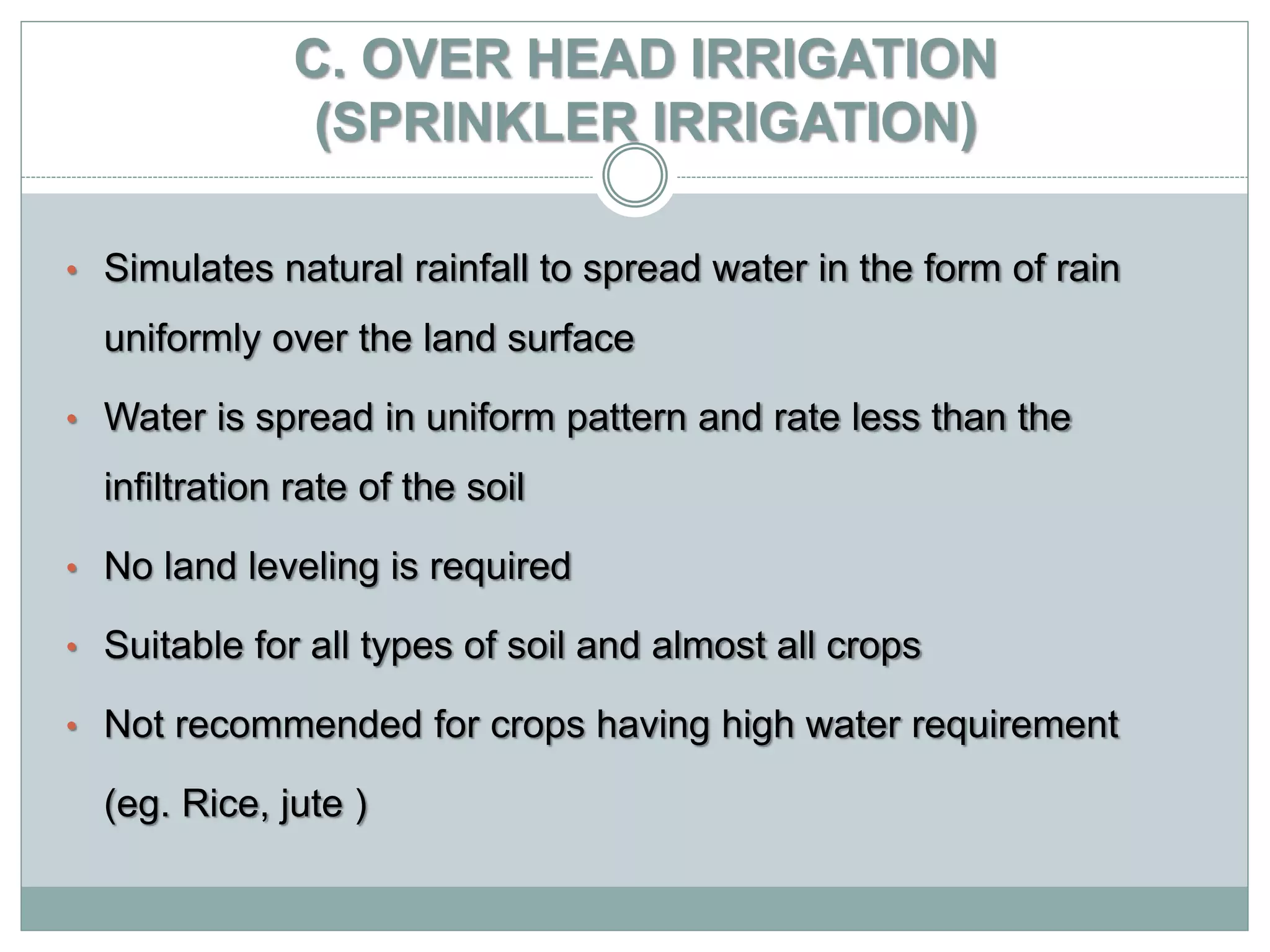 C. OVER HEAD IRRIGATION
(SPRINKLER IRRIGATION)
• Simulates natural rainfall to spread water in the form of rain
uniformly over the land surface
• Water is spread in uniform pattern and rate less than the
infiltration rate of the soil
• No land leveling is required
• Suitable for all types of soil and almost all crops
• Not recommended for crops having high water requirement
(eg. Rice, jute )
 