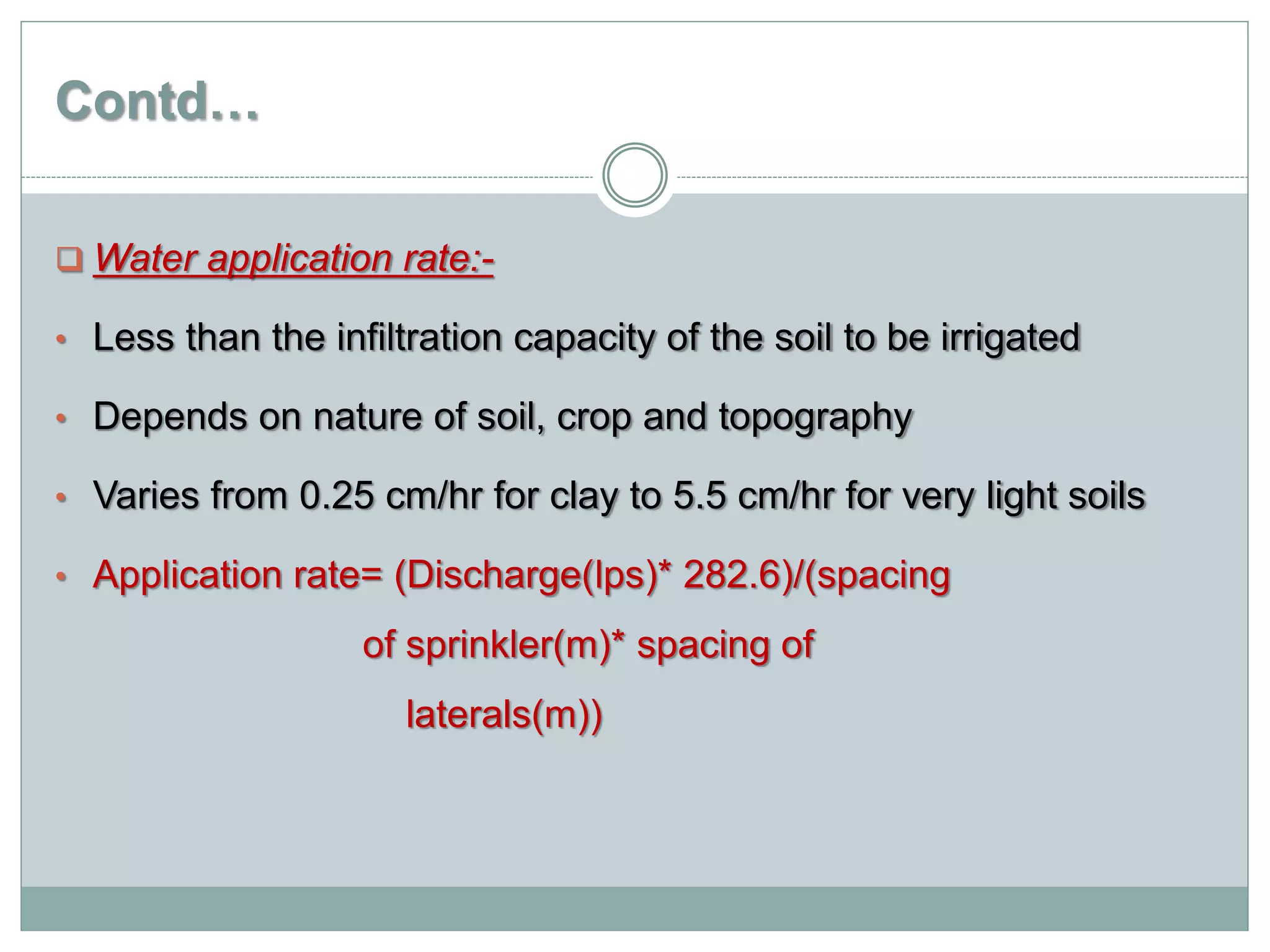 Contd…
 Water application rate:-
• Less than the infiltration capacity of the soil to be irrigated
• Depends on nature of soil, crop and topography
• Varies from 0.25 cm/hr for clay to 5.5 cm/hr for very light soils
• Application rate= (Discharge(lps)* 282.6)/(spacing
of sprinkler(m)* spacing of
laterals(m))
 