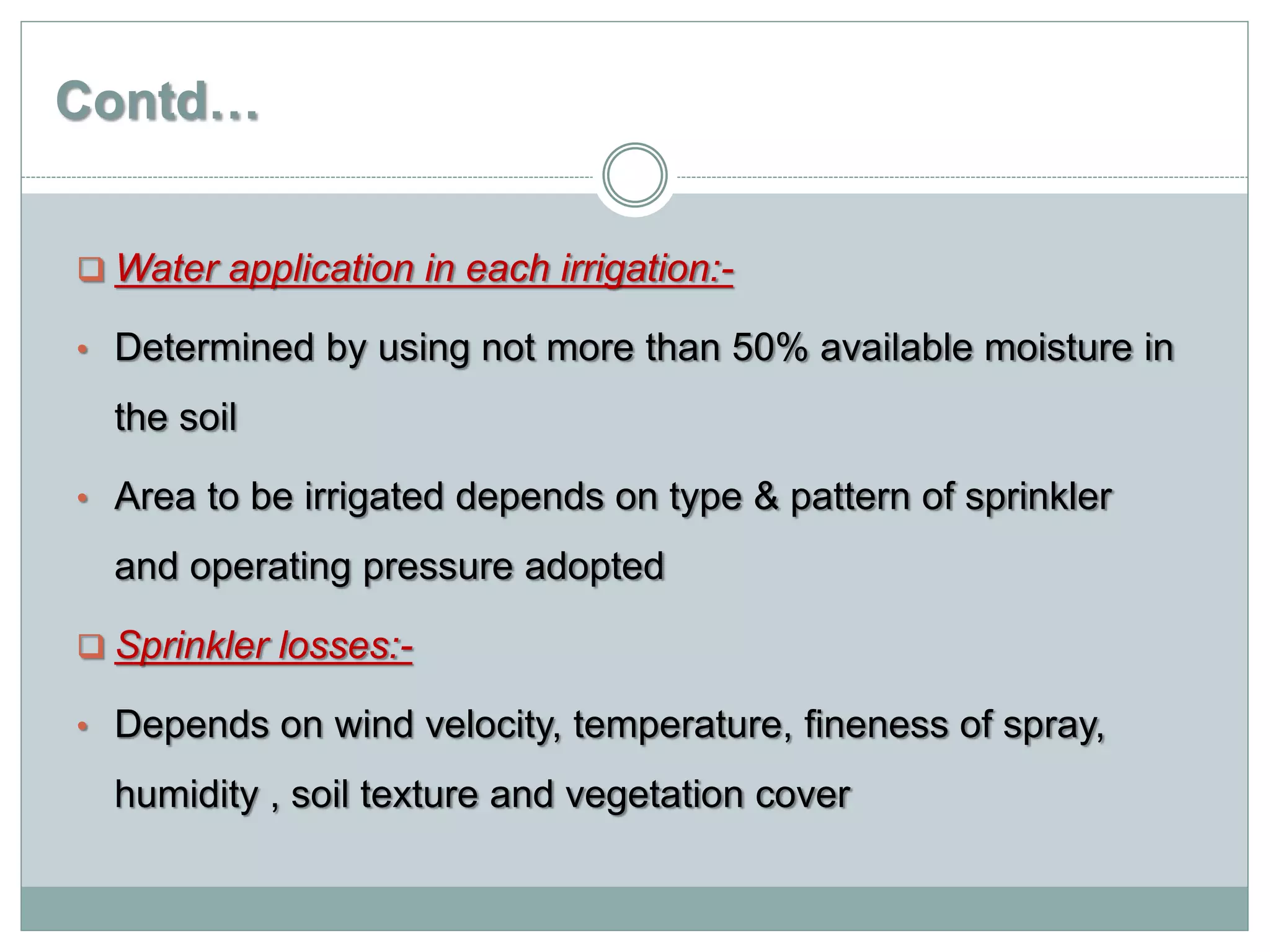 Contd…
 Water application in each irrigation:-
• Determined by using not more than 50% available moisture in
the soil
• Area to be irrigated depends on type & pattern of sprinkler
and operating pressure adopted
 Sprinkler losses:-
• Depends on wind velocity, temperature, fineness of spray,
humidity , soil texture and vegetation cover
 