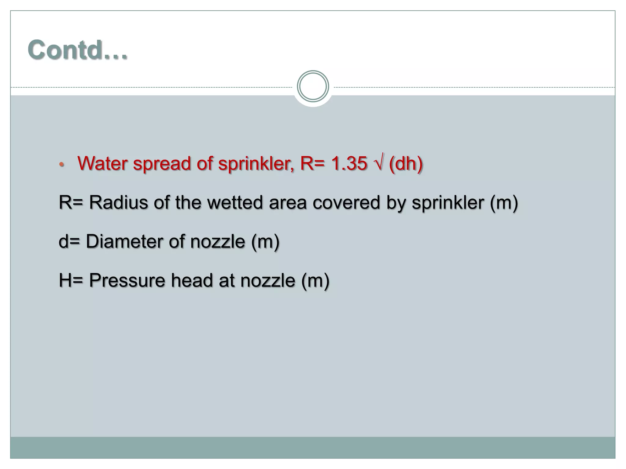 Contd…
• Water spread of sprinkler, R= 1.35 √ (dh)
R= Radius of the wetted area covered by sprinkler (m)
d= Diameter of nozzle (m)
H= Pressure head at nozzle (m)
 