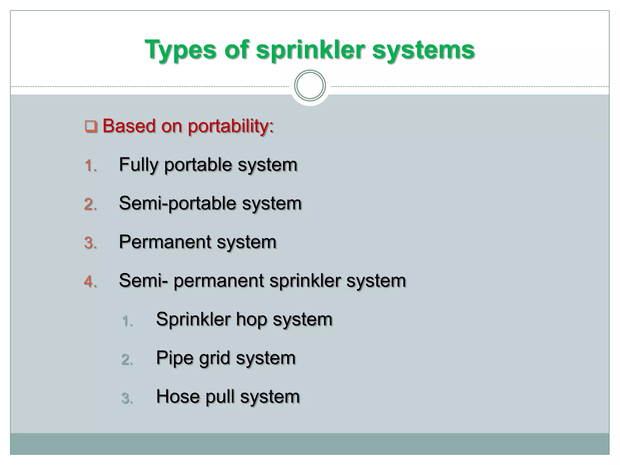 Types of sprinkler systems
 Based on portability:
1. Fully portable system
2. Semi-portable system
3. Permanent system
4. Semi- permanent sprinkler system
1. Sprinkler hop system
2. Pipe grid system
3. Hose pull system
 