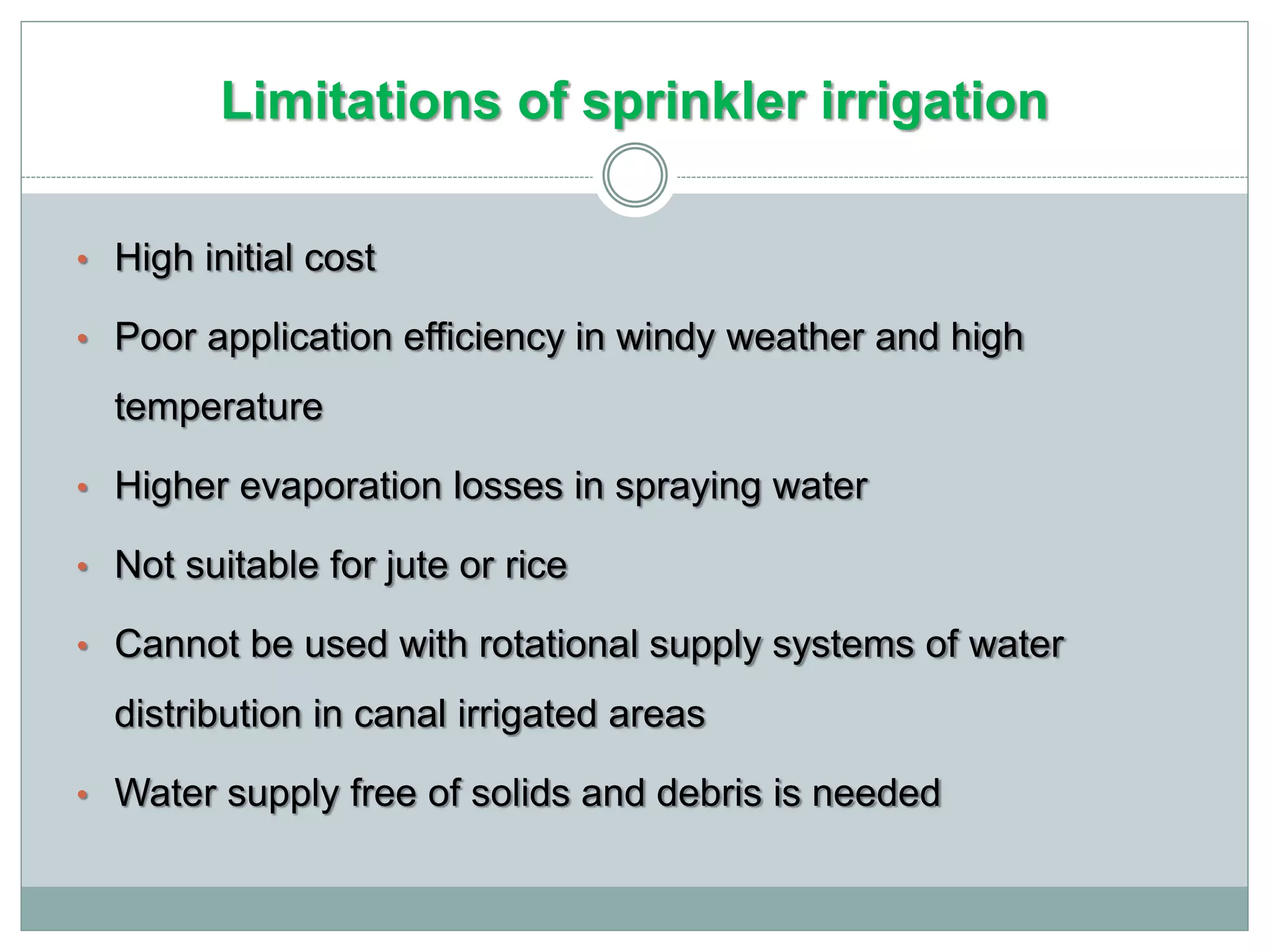 Limitations of sprinkler irrigation
• High initial cost
• Poor application efficiency in windy weather and high
temperature
• Higher evaporation losses in spraying water
• Not suitable for jute or rice
• Cannot be used with rotational supply systems of water
distribution in canal irrigated areas
• Water supply free of solids and debris is needed
 